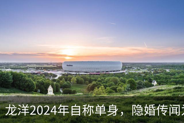 龙洋2024年自称单身，隐婚传闻为何六年才破？